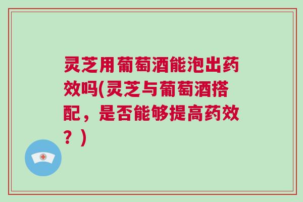 灵芝用葡萄酒能泡出药效吗(灵芝与葡萄酒搭配，是否能够提高药效？)