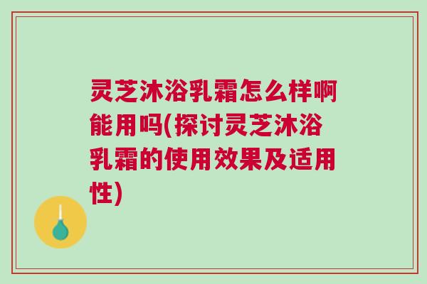 灵芝沐浴乳霜怎么样啊能用吗(探讨灵芝沐浴乳霜的使用效果及适用性) 灵芝沐浴乳霜怎么样啊能用吗(探讨灵芝沐浴乳霜的使用效果及适用性)