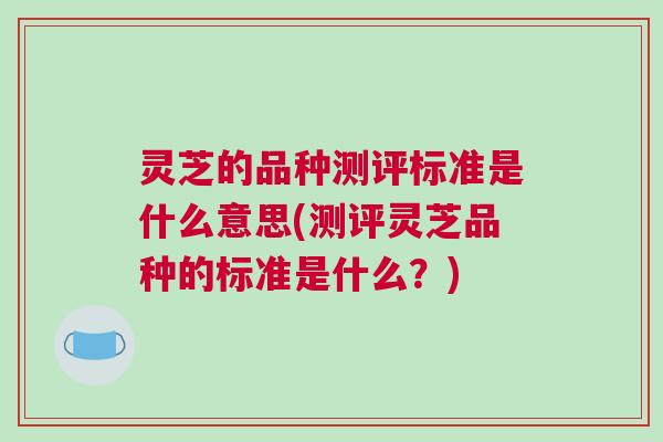 灵芝的品种测评标准是什么意思(测评灵芝品种的标准是什么?) 灵芝的品种测评标准是什么意思(测评灵芝品种的标准是什么?)