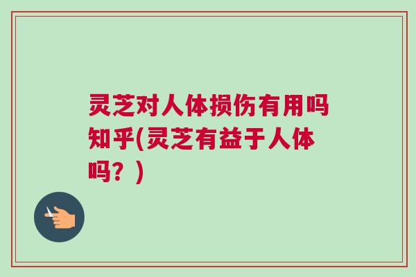 灵芝对人体损伤有用吗知乎(灵芝有益于人体吗？)