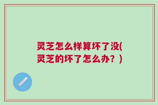 灵芝怎么样算坏了没(灵芝的坏了怎么办?) 灵芝怎么样算坏了没(灵芝的坏了怎么办?)