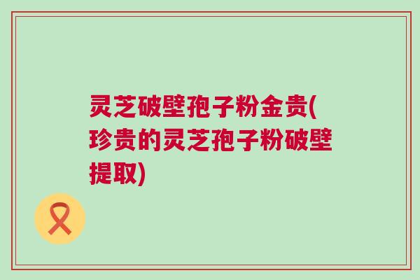 灵芝破壁孢子粉金贵(珍贵的灵芝孢子粉破壁提取) 灵芝破壁孢子粉金贵(珍贵的灵芝孢子粉破壁提取)