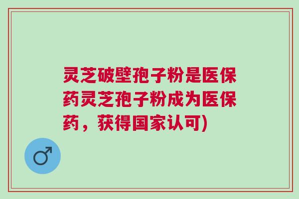 灵芝破壁孢子粉是医保药灵芝孢子粉成为医保药,获得国家认可) 灵芝破壁孢子粉是医保药灵芝孢子粉成为医保药,获得国家认可)