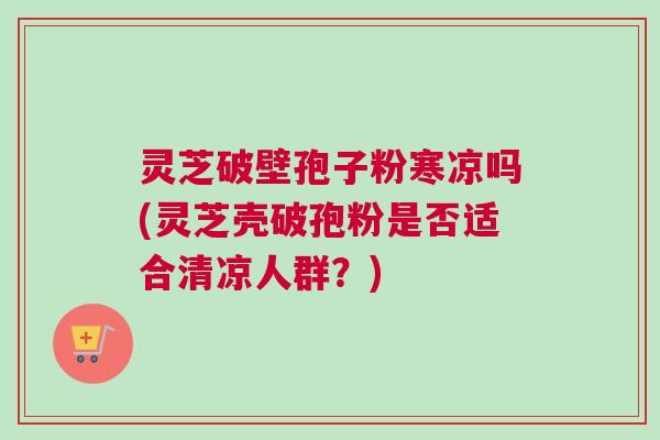 灵芝破壁孢子粉寒凉吗(灵芝壳破孢粉是否适合清凉人群？)