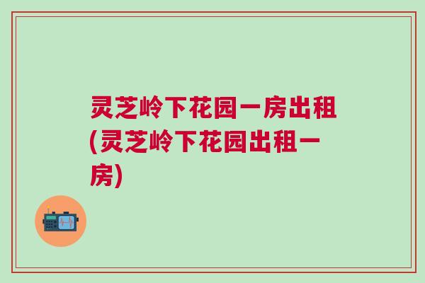 灵芝岭下花园一房出租(灵芝岭下花园出租一房) 灵芝岭下花园一房出租(灵芝岭下花园出租一房)
