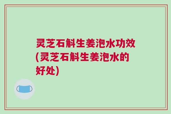 灵芝石斛生姜泡水功效(灵芝石斛生姜泡水的好处)