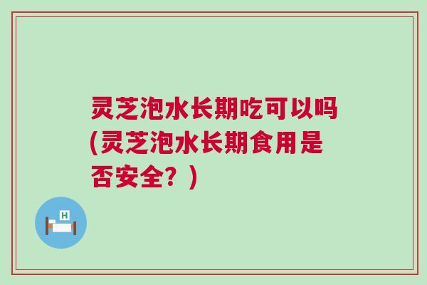 灵芝泡水长期吃可以吗(灵芝泡水长期食用是否安全？)