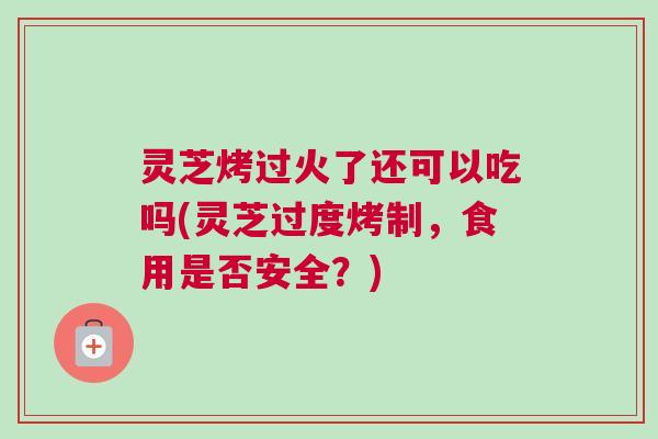 灵芝烤过火了还可以吃吗(灵芝过度烤制,食用是否安全?) 灵芝烤过火了还可以吃吗(灵芝过度烤制,食用是否安全?)