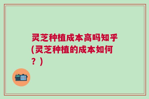 灵芝种植成本高吗知乎(灵芝种植的成本如何?) 灵芝种植成本高吗知乎(灵芝种植的成本如何?)