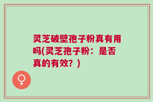 灵芝破壁孢子粉真有用吗(灵芝孢子粉：是否真的有效？)