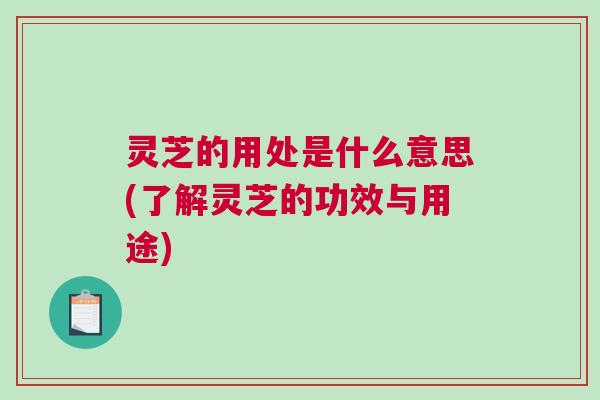 灵芝的用处是什么意思(了解灵芝的功效与用途)