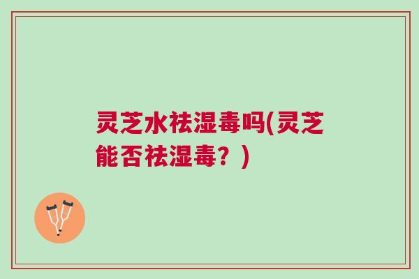 灵芝水祛湿毒吗(灵芝能否祛湿毒？)