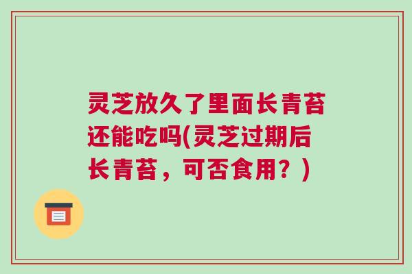 灵芝放久了里面长青苔还能吃吗(灵芝过期后长青苔，可否食用？)