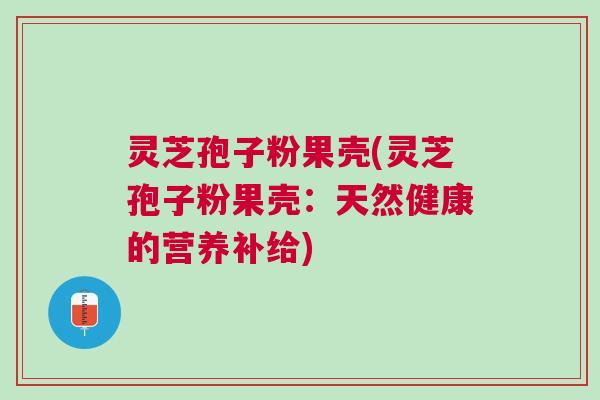 灵芝孢子粉果壳(灵芝孢子粉果壳：天然健康的营养补给)