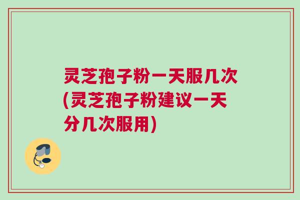 灵芝孢子粉一天服几次(灵芝孢子粉建议一天分几次服用)