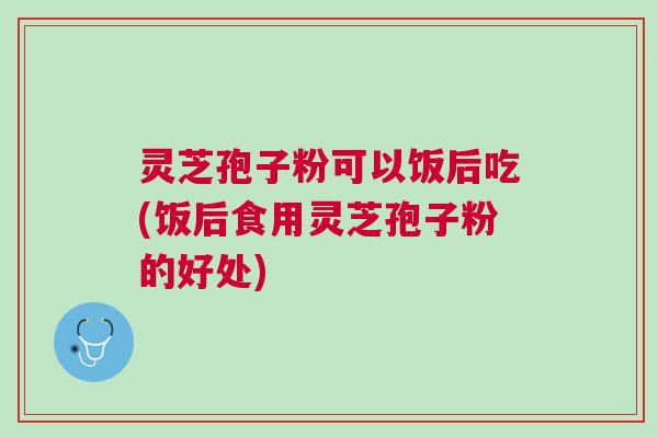 灵芝孢子粉可以饭后吃(饭后食用灵芝孢子粉的好处)
