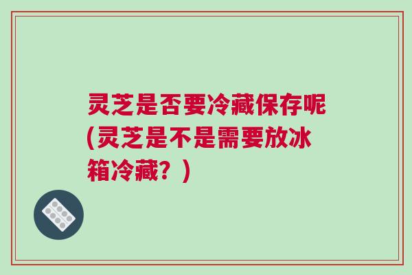 灵芝是否要冷藏保存呢(灵芝是不是需要放冰箱冷藏？)
