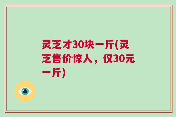 灵芝才30块一斤(灵芝售价惊人，仅30元一斤)