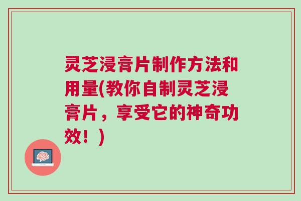 灵芝浸膏片制作方法和用量(教你自制灵芝浸膏片，享受它的神奇功效！)
