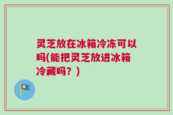 灵芝放在冰箱冷冻可以吗(能把灵芝放进冰箱冷藏吗?) 灵芝放在冰箱冷冻可以吗(能把灵芝放进冰箱冷藏吗?)