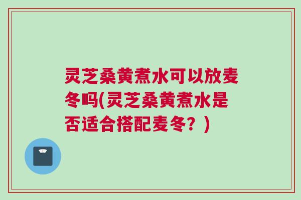 灵芝桑黄煮水可以放麦冬吗(灵芝桑黄煮水是否适合搭配麦冬？)