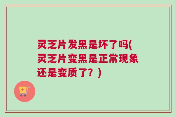 灵芝片发黑是坏了吗(灵芝片变黑是正常现象还是变质了？)