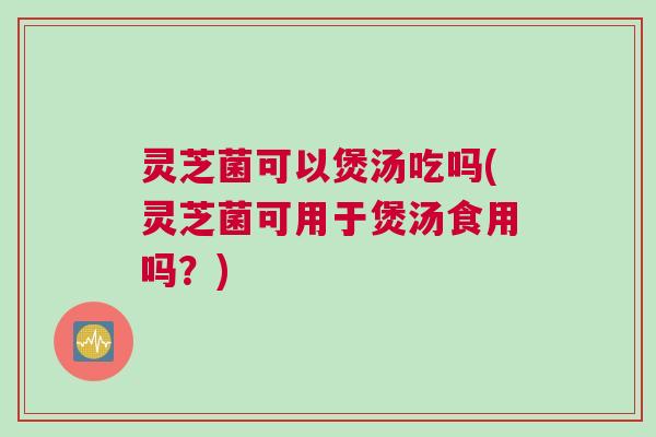 灵芝菌可以煲汤吃吗(灵芝菌可用于煲汤食用吗？)