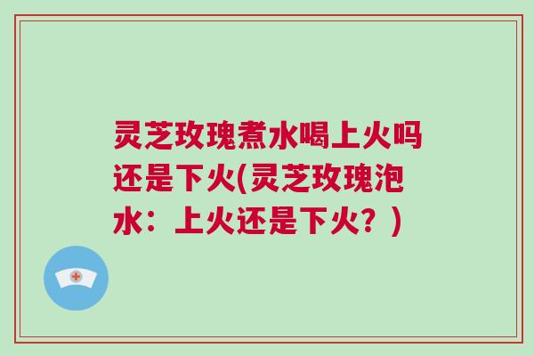 灵芝玫瑰煮水喝上火吗还是下火(灵芝玫瑰泡水:上火还是下火?) 灵芝玫瑰煮水喝上火吗还是下火(灵芝玫瑰泡水:上火还是下火?)