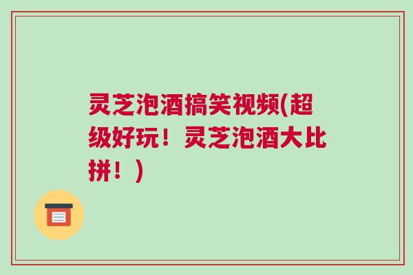 灵芝泡酒搞笑视频(超级好玩！灵芝泡酒大比拼！)