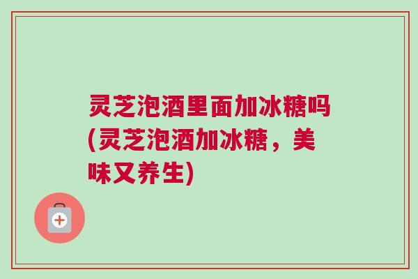 灵芝泡酒里面加冰糖吗(灵芝泡酒加冰糖，美味又养生)