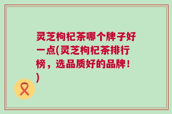 灵芝枸杞茶哪个牌子好一点(灵芝枸杞茶排行榜，选品质好的品牌！)