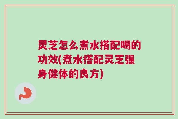 灵芝怎么煮水搭配喝的功效(煮水搭配灵芝强身健体的良方) 灵芝怎么煮水搭配喝的功效(煮水搭配灵芝强身健体的良方)