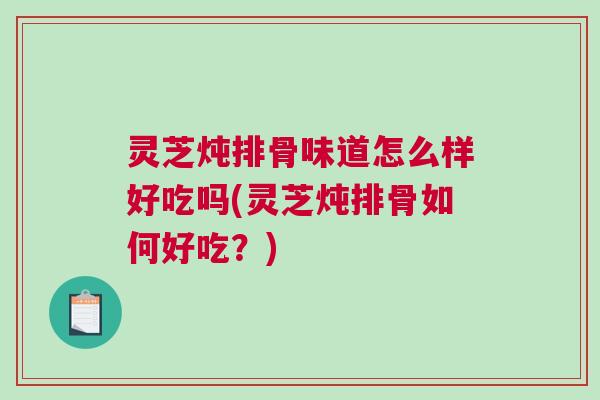 灵芝炖排骨味道怎么样好吃吗(灵芝炖排骨如何好吃？)