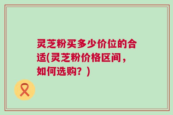 灵芝粉买多少价位的合适(灵芝粉价格区间,如何选购?)
