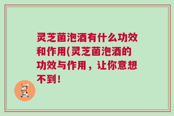 灵芝菌泡酒有什么功效和作用(灵芝菌泡酒的功效与作用,让你意想不到! 灵芝菌泡酒有什么功效和作用(灵芝菌泡酒的功效与作用,让你意想不到!
