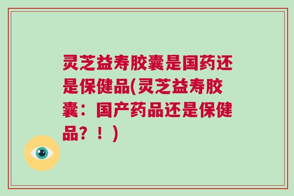 灵芝益寿胶囊是国药还是保健品(灵芝益寿胶囊：国产药品还是保健品？！)