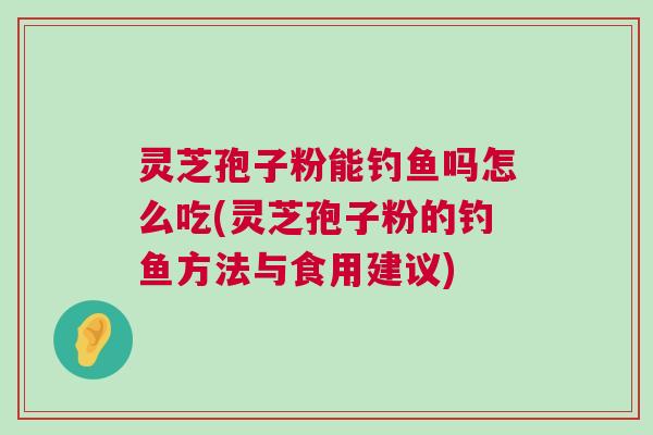 灵芝孢子粉能钓鱼吗怎么吃(灵芝孢子粉的钓鱼方法与食用建议)