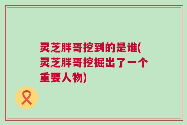 灵芝胖哥挖到的是谁(灵芝胖哥挖掘出了一个重要人物)