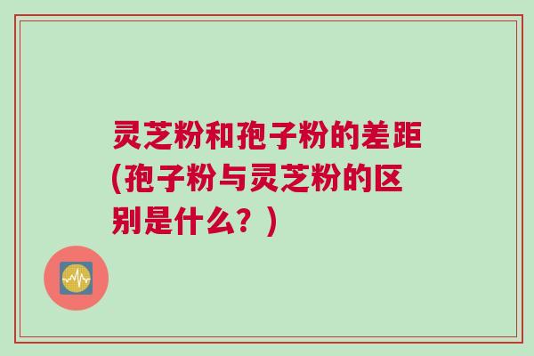 灵芝粉和孢子粉的差距(孢子粉与灵芝粉的区别是什么?) 灵芝粉和孢子粉的差距(孢子粉与灵芝粉的区别是什么?)