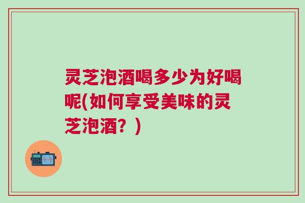 灵芝泡酒喝多少为好喝呢(如何享受美味的灵芝泡酒?) 灵芝泡酒喝多少为好喝呢(如何享受美味的灵芝泡酒?)