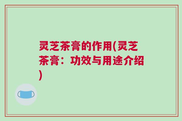 灵芝茶膏的作用(灵芝茶膏：功效与用途介绍)