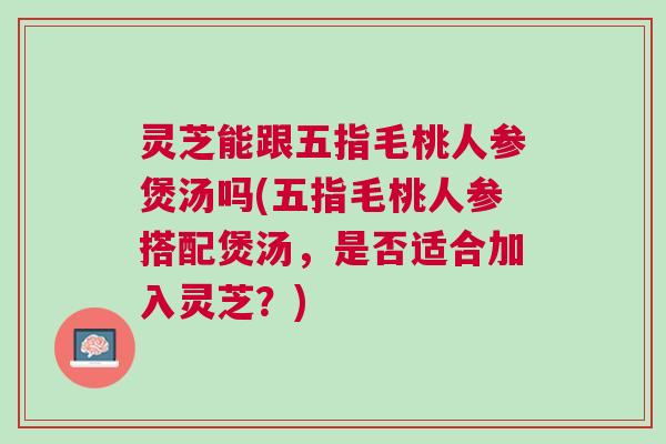 灵芝能跟五指毛桃人参煲汤吗(五指毛桃人参搭配煲汤,是否适合加入灵芝?) 灵芝能跟五指毛桃人参煲汤吗(五指毛桃人参搭配煲汤,是否适合加入灵芝?)