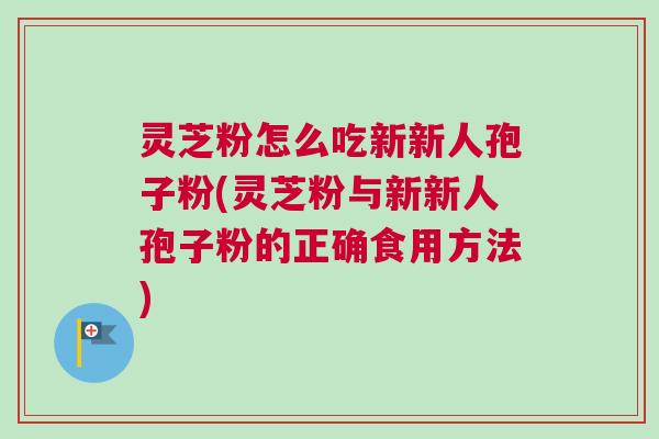 灵芝粉怎么吃新新人孢子粉(灵芝粉与新新人孢子粉的正确食用方法)