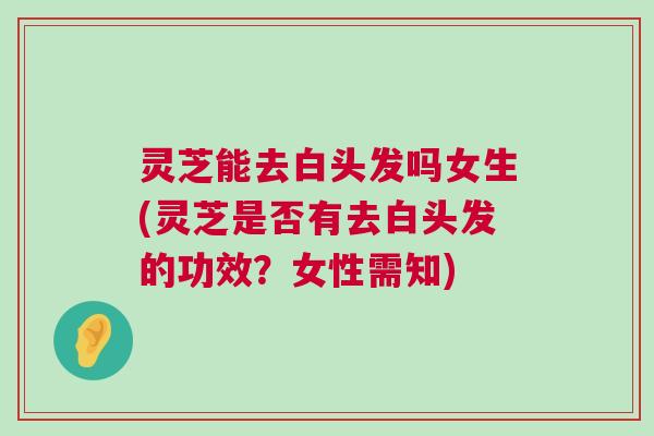 灵芝能去白头发吗女生(灵芝是否有去白头发的功效？女性需知)