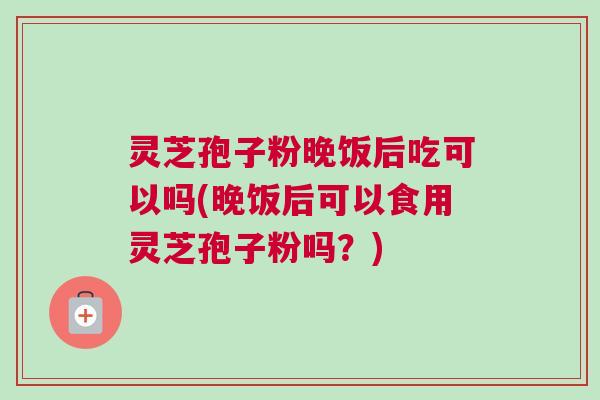 灵芝孢子粉晚饭后吃可以吗(晚饭后可以食用灵芝孢子粉吗？)