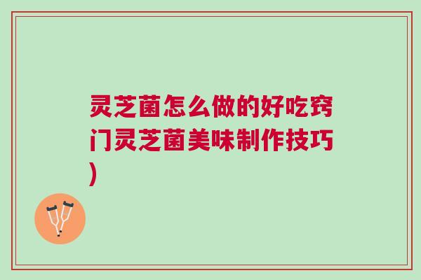 灵芝菌怎么做的好吃窍门灵芝菌美味制作技巧)
