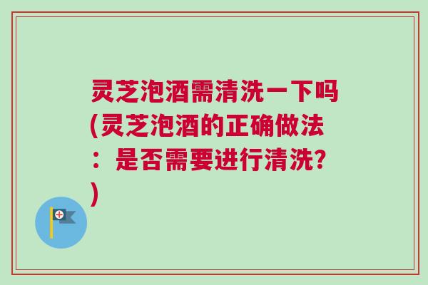 灵芝泡酒需清洗一下吗(灵芝泡酒的正确做法:是否需要进行清洗?) 灵芝泡酒需清洗一下吗(灵芝泡酒的正确做法:是否需要进行清洗?)