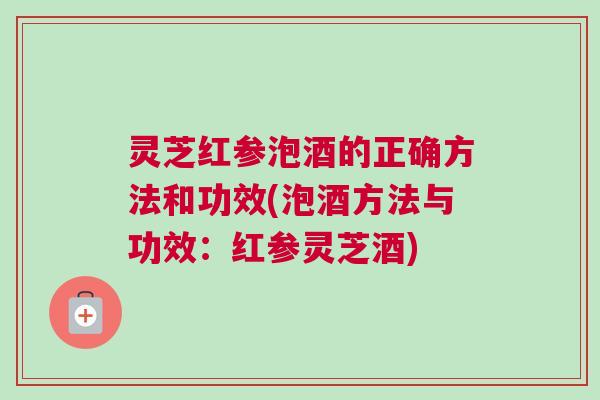 灵芝红参泡酒的正确方法和功效(泡酒方法与功效：红参灵芝酒)