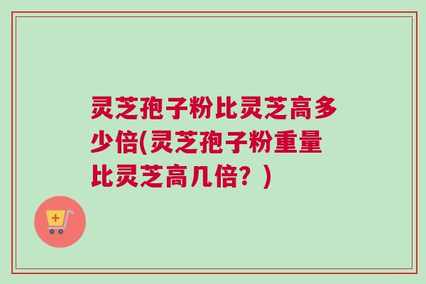 灵芝孢子粉比灵芝高多少倍(灵芝孢子粉重量比灵芝高几倍？)
