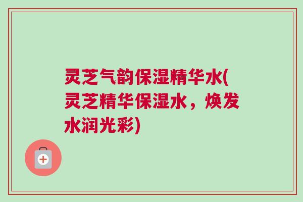 灵芝气韵保湿精华水(灵芝精华保湿水，焕发水润光彩)